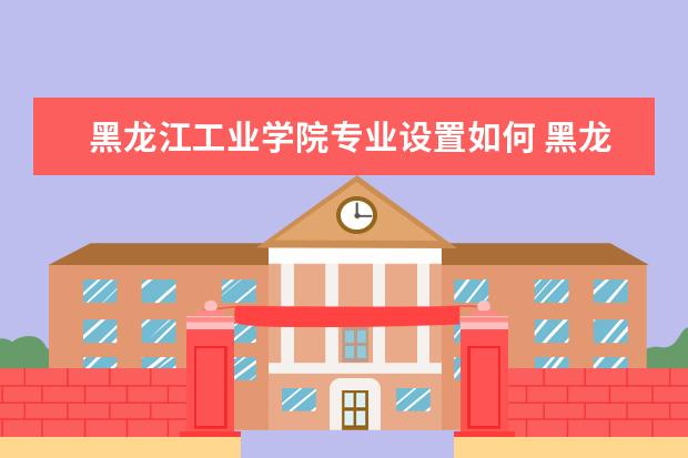 黑龙江工业学院师资力量好不好 黑龙江工业学院教师配备情况介绍